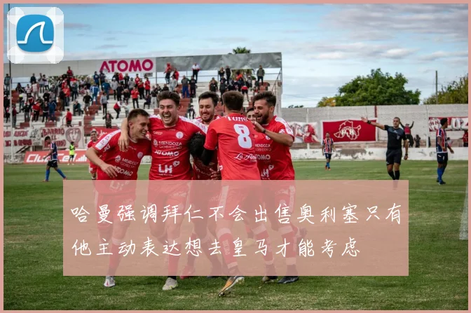 哈曼强调拜仁不会出售奥利塞只有他主动表达想去皇马才能考虑